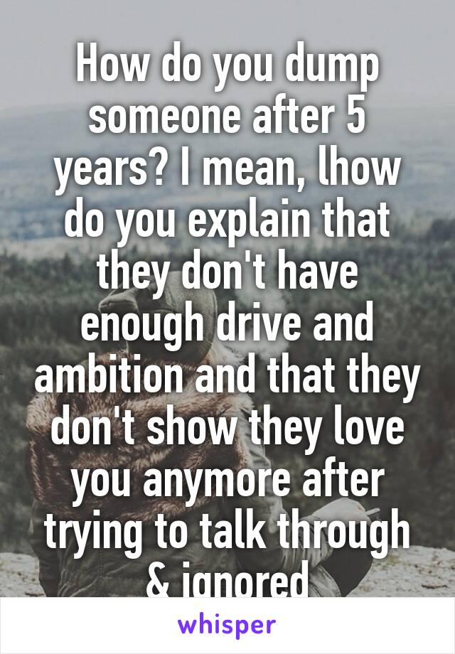 How do you dump someone after 5 years? I mean, lhow do you explain that they don't have enough drive and ambition and that they don't show they love you anymore after trying to talk through & ignored