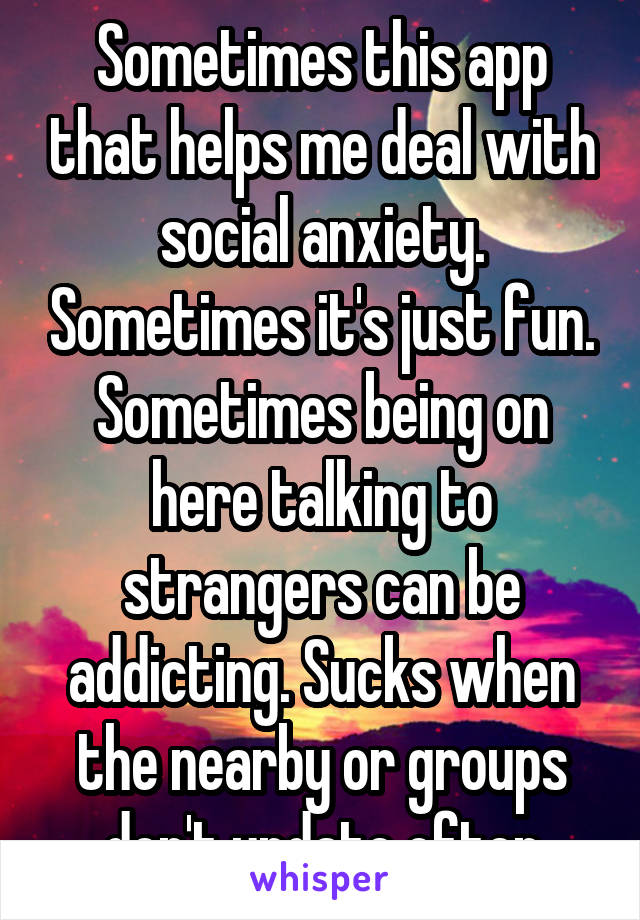 Sometimes this app that helps me deal with social anxiety. Sometimes it's just fun. Sometimes being on here talking to strangers can be addicting. Sucks when the nearby or groups don't update often