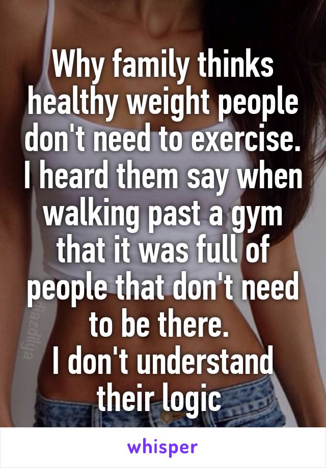 Why family thinks healthy weight people don't need to exercise. I heard them say when walking past a gym that it was full of people that don't need to be there. 
I don't understand their logic 