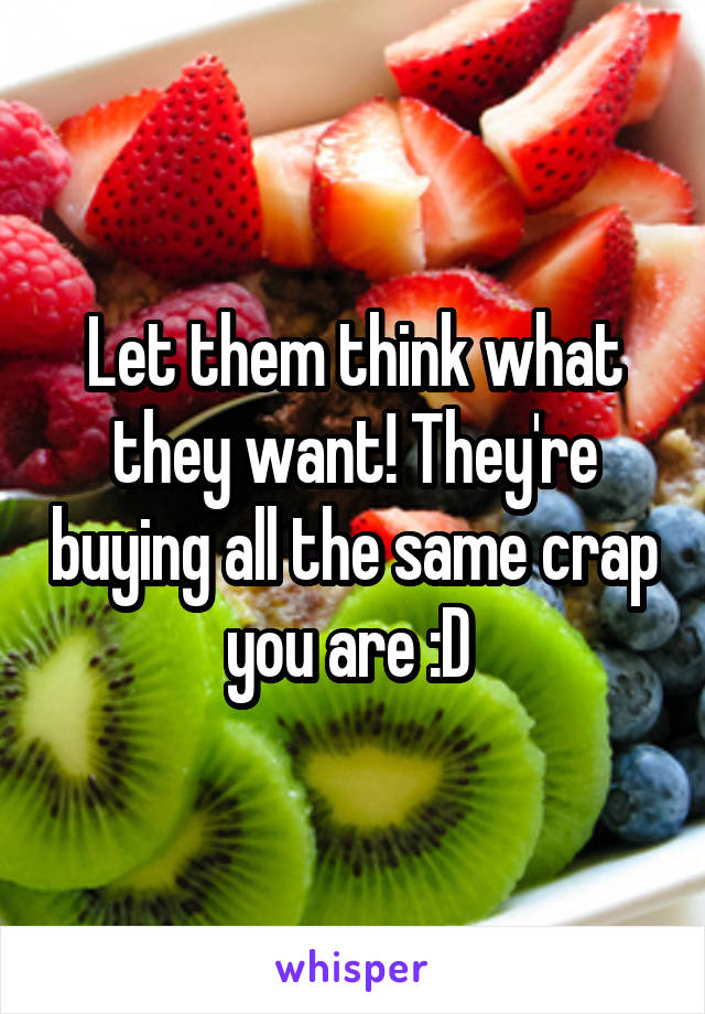 Let them think what they want! They're buying all the same crap you are :D 
