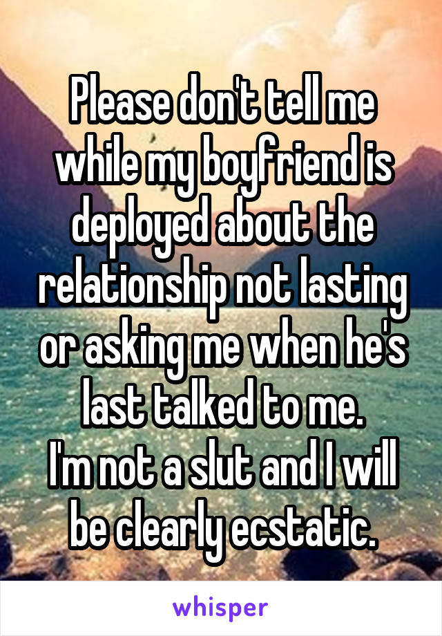 Please don't tell me while my boyfriend is deployed about the relationship not lasting or asking me when he's last talked to me.
I'm not a slut and I will be clearly ecstatic.