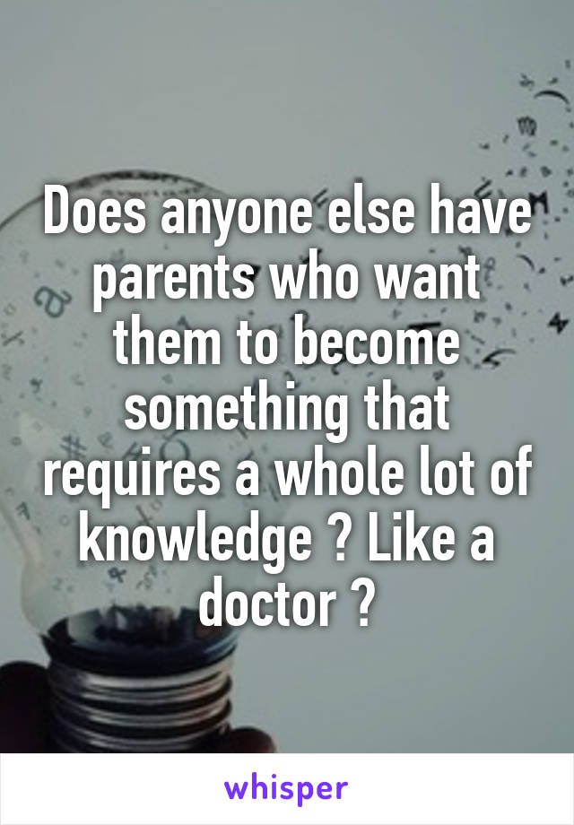 Does anyone else have parents who want them to become something that requires a whole lot of knowledge ? Like a doctor ?