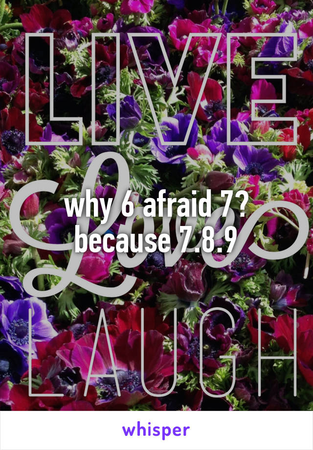 why 6 afraid 7?
because 7.8.9