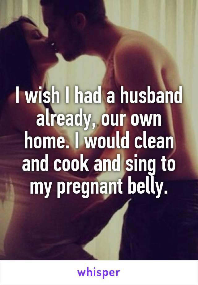 I wish I had a husband already, our own home. I would clean and cook and sing to my pregnant belly.