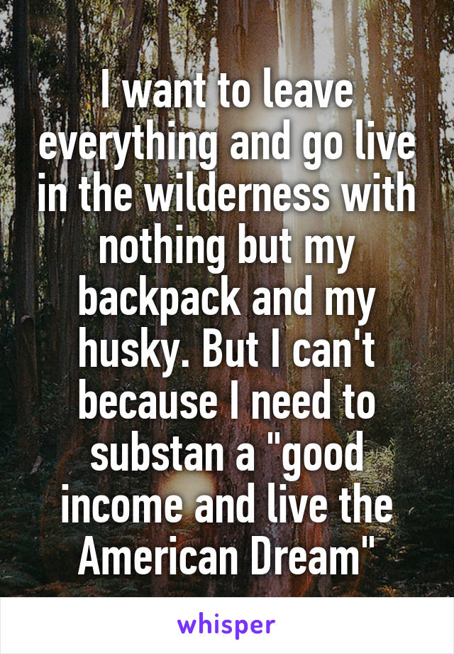 I want to leave everything and go live in the wilderness with nothing but my backpack and my husky. But I can't because I need to substan a "good income and live the American Dream"