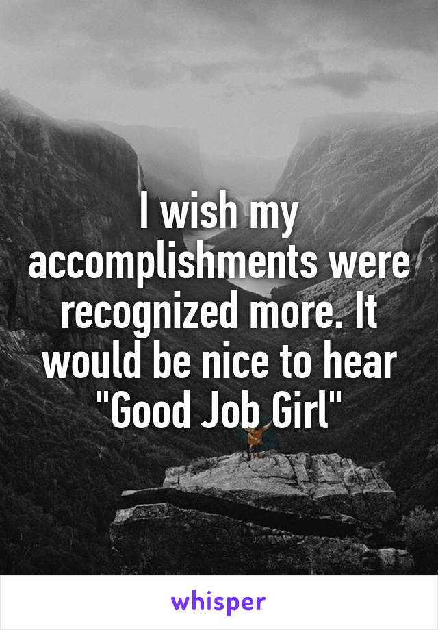 I wish my accomplishments were recognized more. It would be nice to hear "Good Job Girl"