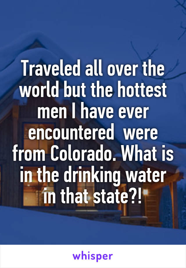 Traveled all over the world but the hottest men I have ever encountered  were from Colorado. What is in the drinking water in that state?!