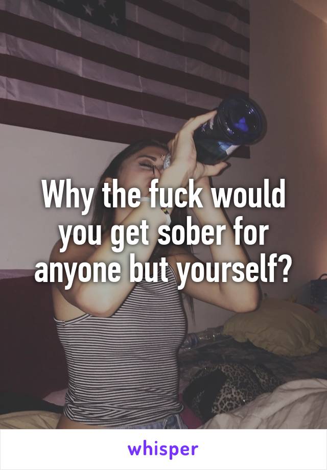 Why the fuck would you get sober for anyone but yourself?