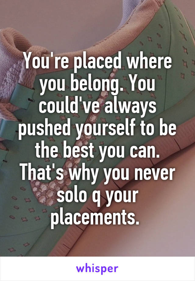 You're placed where you belong. You could've always pushed yourself to be the best you can. That's why you never solo q your placements. 