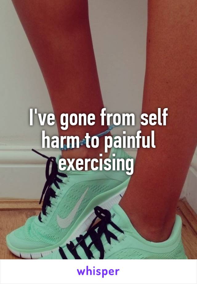 I've gone from self harm to painful exercising 