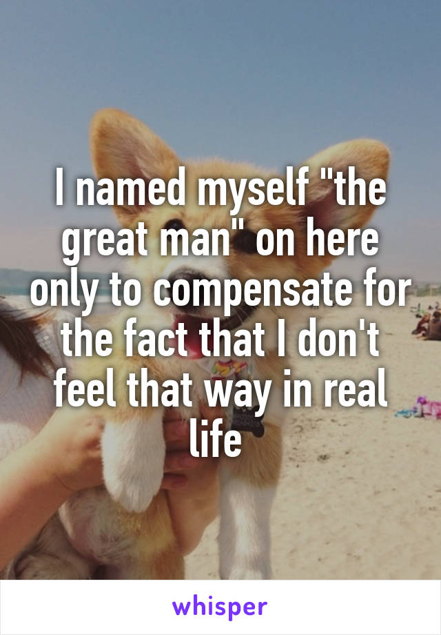 I named myself "the great man" on here only to compensate for the fact that I don't feel that way in real life 