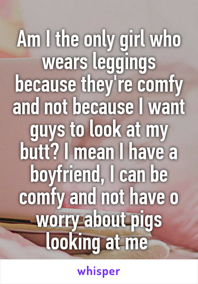 Am I the only girl who wears leggings because they're comfy and not because I want guys to look at my butt? I mean I have a boyfriend, I can be comfy and not have o worry about pigs looking at me 