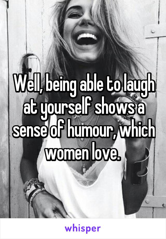 Well, being able to laugh at yourself shows a sense of humour, which women love. 