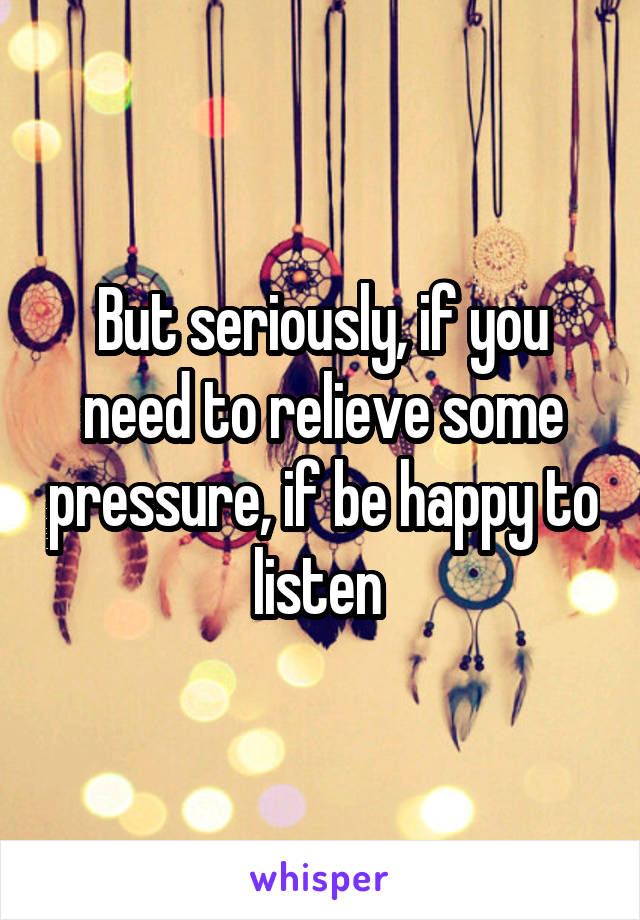 But seriously, if you need to relieve some pressure, if be happy to listen 