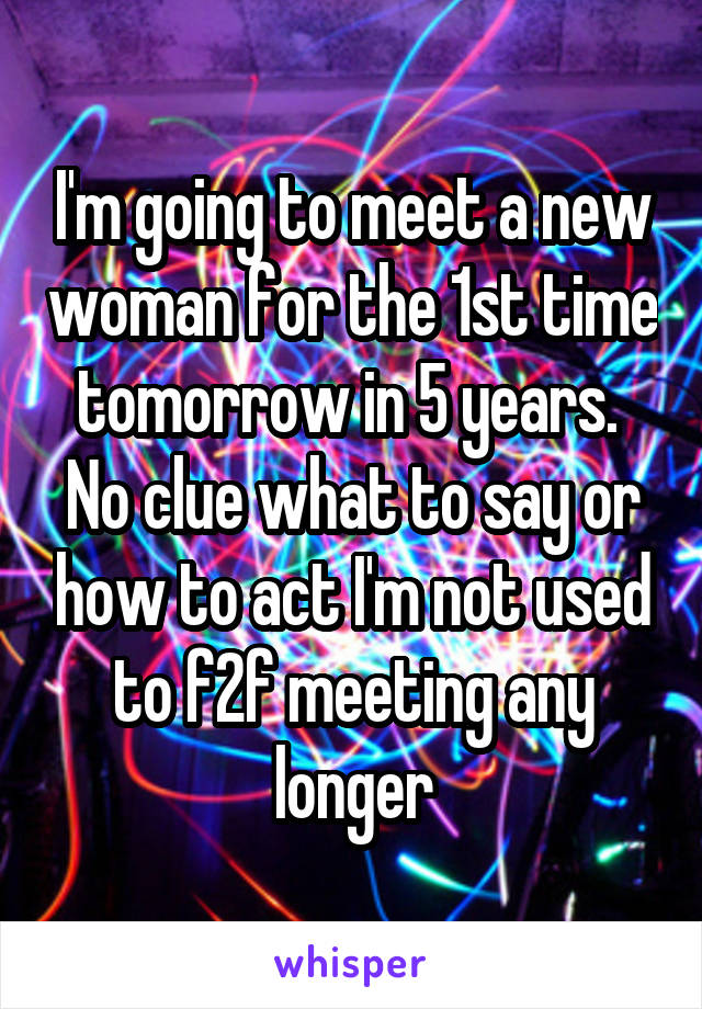 I'm going to meet a new woman for the 1st time tomorrow in 5 years.  No clue what to say or how to act I'm not used to f2f meeting any longer