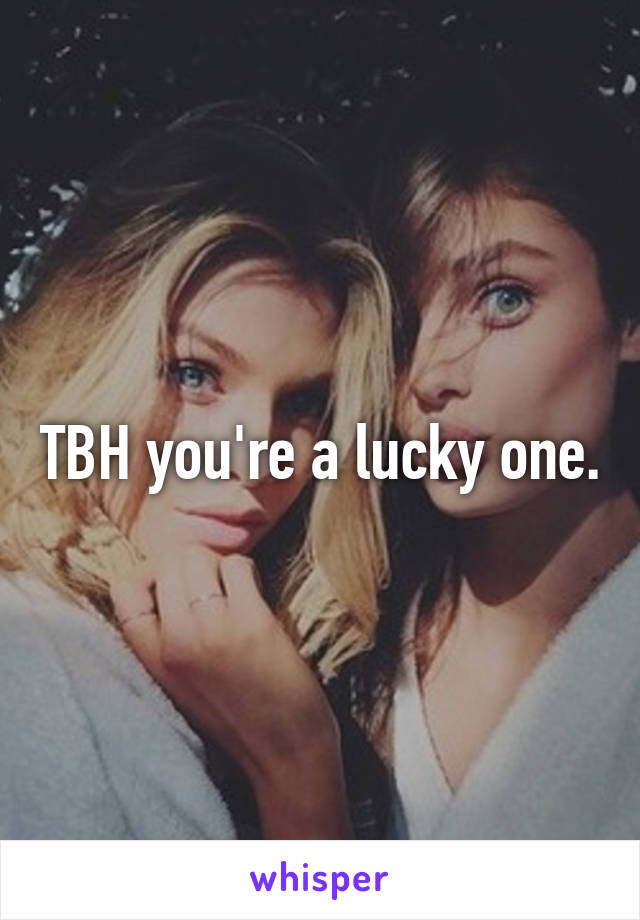 TBH you're a lucky one.