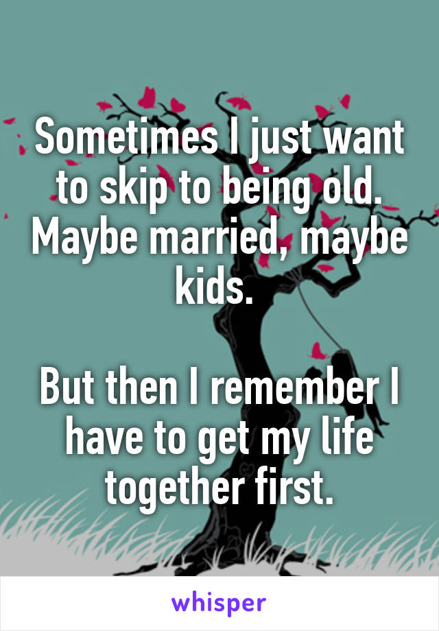 Sometimes I just want to skip to being old. Maybe married, maybe kids. 

But then I remember I have to get my life together first.