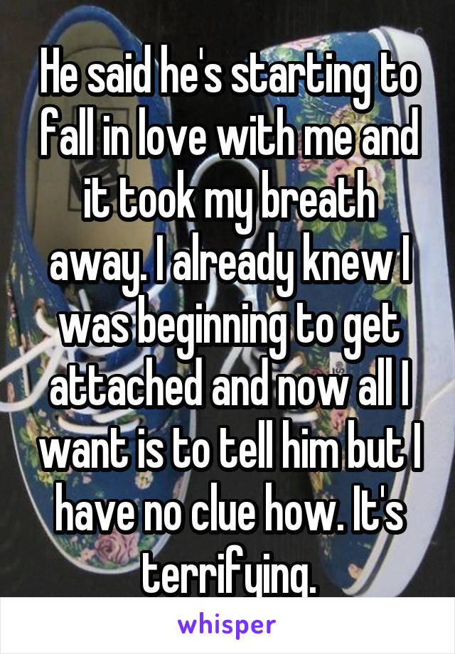 He said he's starting to fall in love with me and it took my breath away. I already knew I was beginning to get attached and now all I want is to tell him but I have no clue how. It's terrifying.