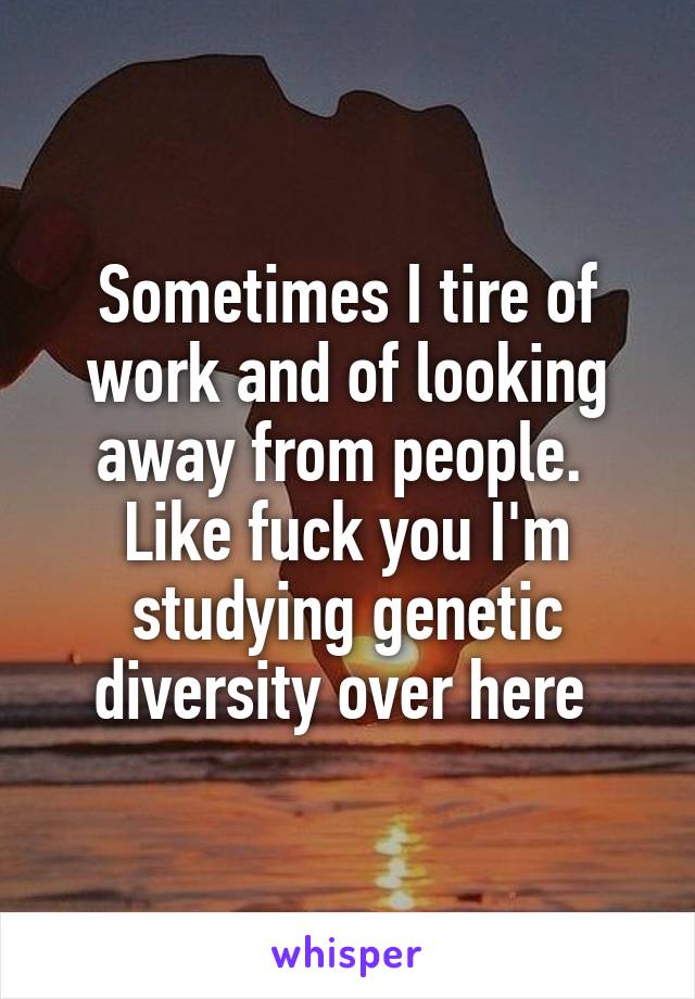 Sometimes I tire of work and of looking away from people.  Like fuck you I'm studying genetic diversity over here 