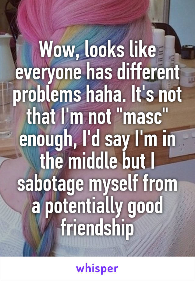 Wow, looks like everyone has different problems haha. It's not that I'm not "masc" enough, I'd say I'm in the middle but I sabotage myself from a potentially good friendship