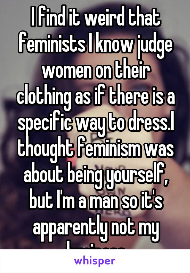 I find it weird that feminists I know judge women on their clothing as if there is a specific way to dress.I thought feminism was about being yourself, but I'm a man so it's apparently not my business