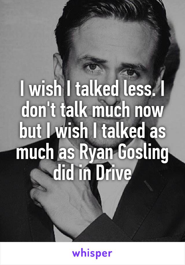 I wish I talked less. I don't talk much now but I wish I talked as much as Ryan Gosling did in Drive