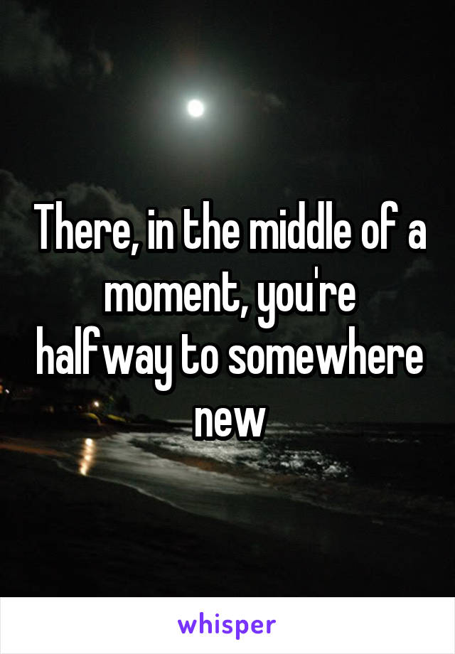 There, in the middle of a moment, you're halfway to somewhere new