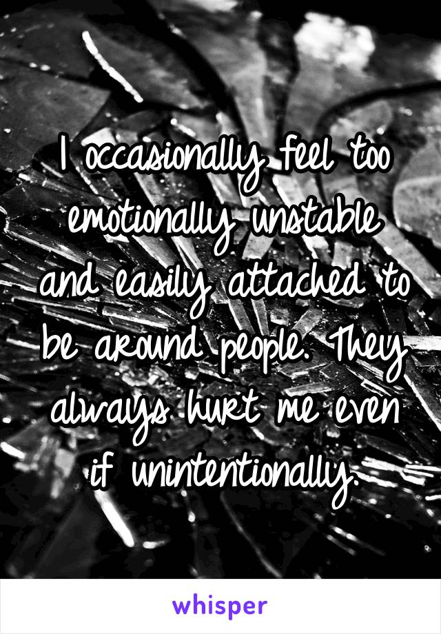 I occasionally feel too emotionally unstable and easily attached to be around people. They always hurt me even if unintentionally.