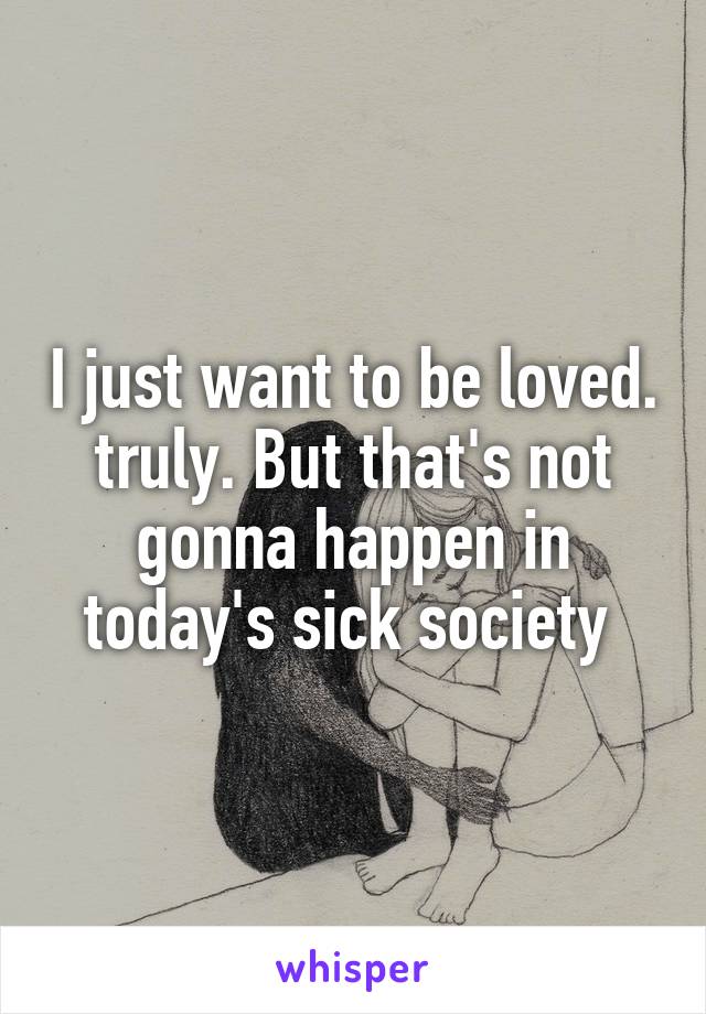 I just want to be loved. truly. But that's not gonna happen in today's sick society 