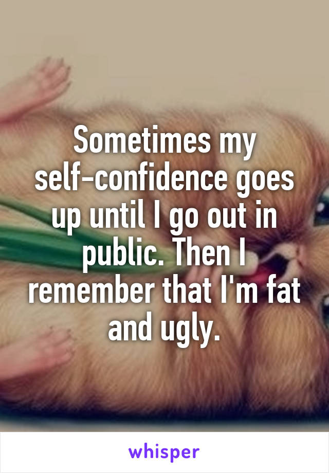 Sometimes my self-confidence goes up until I go out in public. Then I remember that I'm fat and ugly.