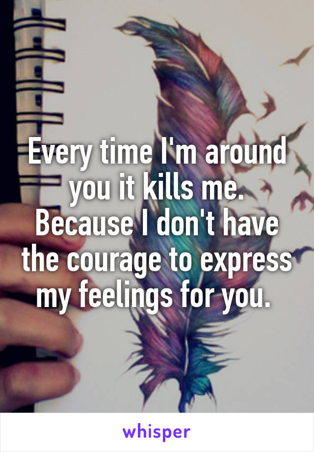 Every time I'm around you it kills me. Because I don't have the courage to express my feelings for you. 