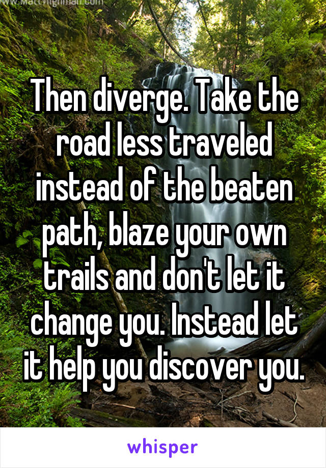 Then diverge. Take the road less traveled instead of the beaten path, blaze your own trails and don't let it change you. Instead let it help you discover you.