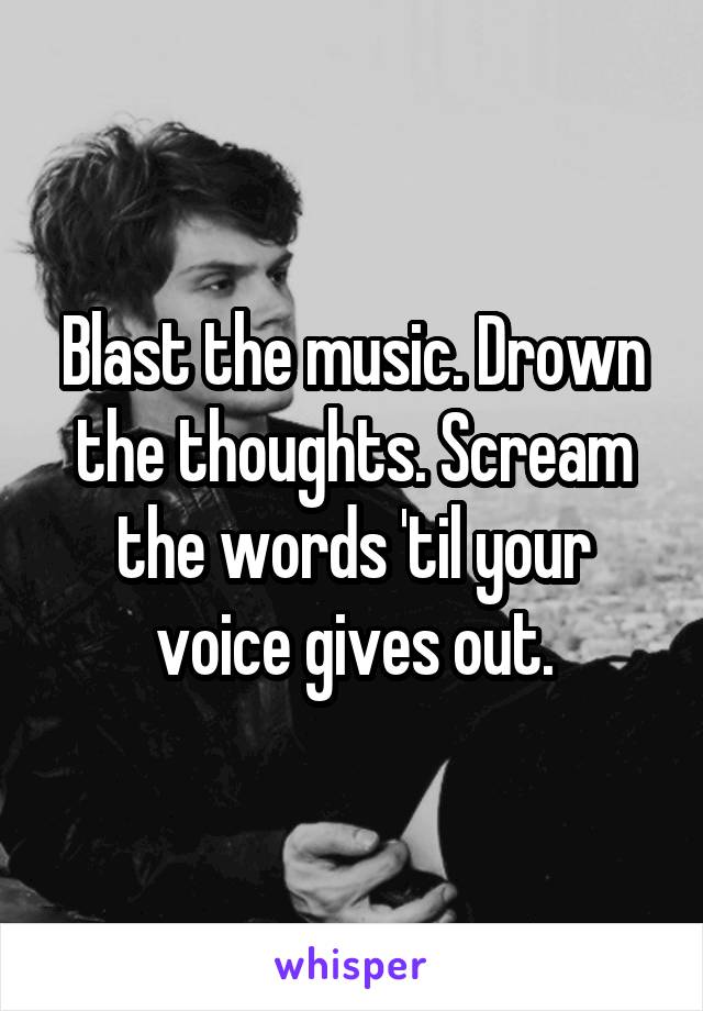 Blast the music. Drown the thoughts. Scream the words 'til your voice gives out.