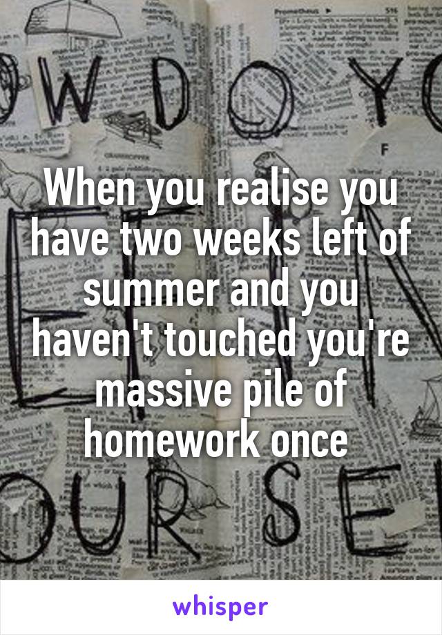 When you realise you have two weeks left of summer and you haven't touched you're massive pile of homework once 