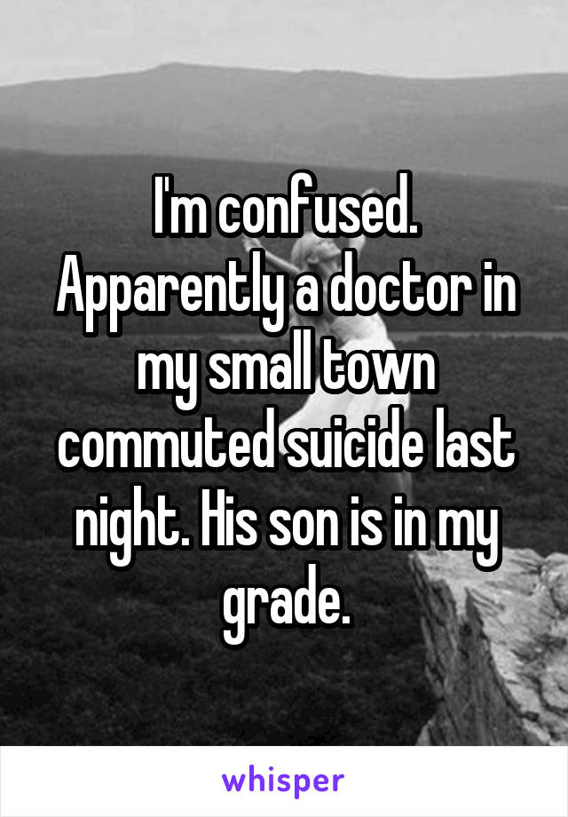 I'm confused. Apparently a doctor in my small town commuted suicide last night. His son is in my grade.