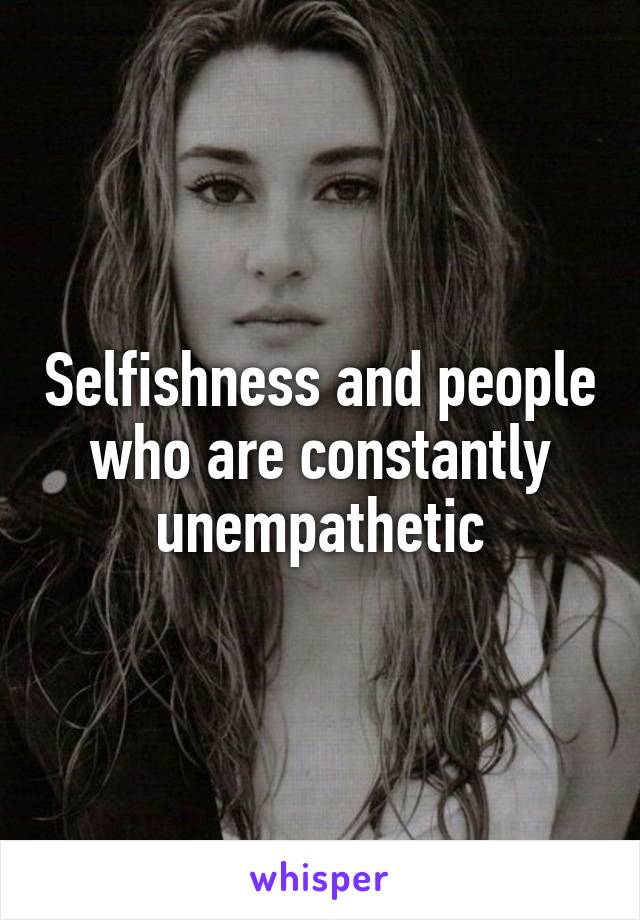 Selfishness and people who are constantly unempathetic