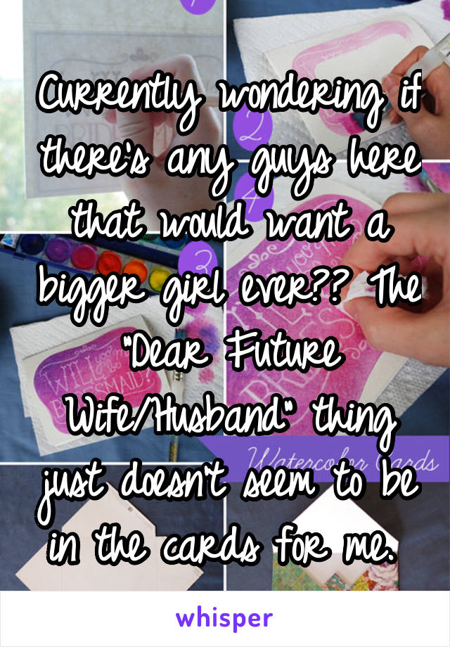 Currently wondering if there's any guys here that would want a bigger girl ever?? The "Dear Future Wife/Husband" thing just doesn't seem to be in the cards for me. 