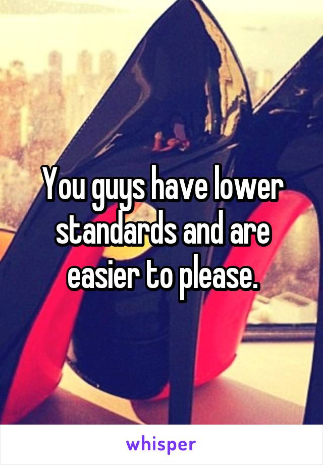 You guys have lower standards and are easier to please.