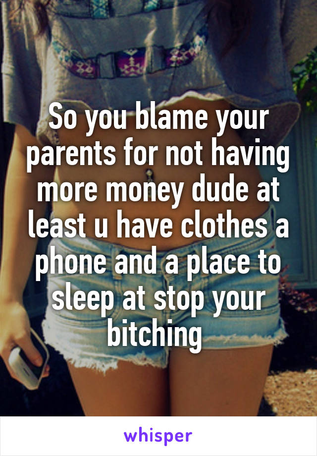 So you blame your parents for not having more money dude at least u have clothes a phone and a place to sleep at stop your bitching 