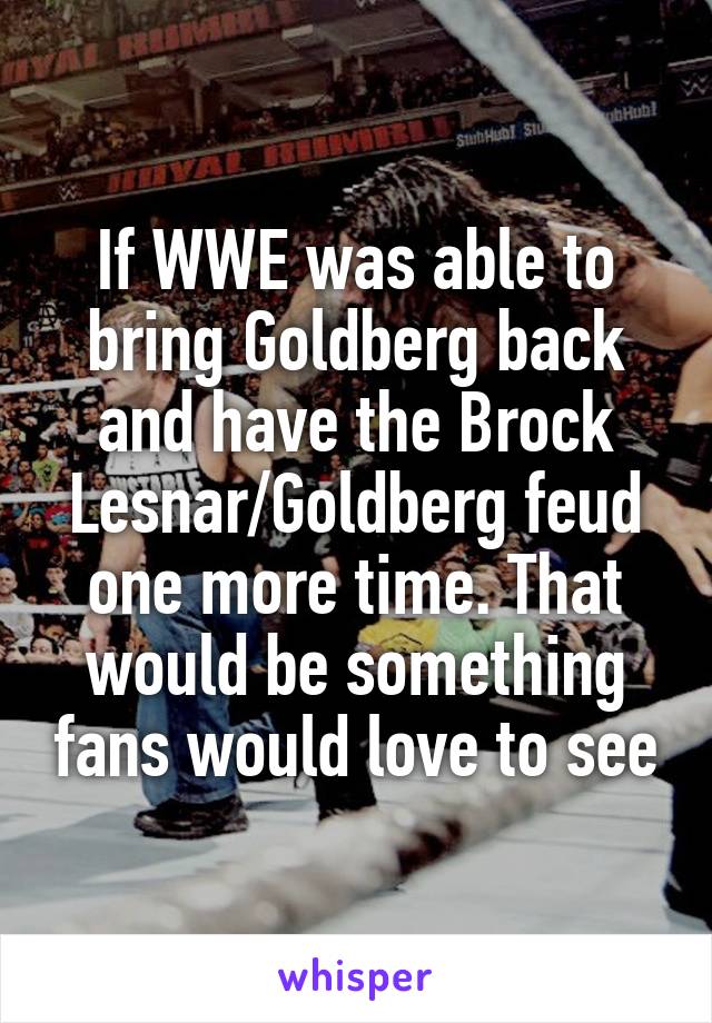 If WWE was able to bring Goldberg back and have the Brock Lesnar/Goldberg feud one more time. That would be something fans would love to see