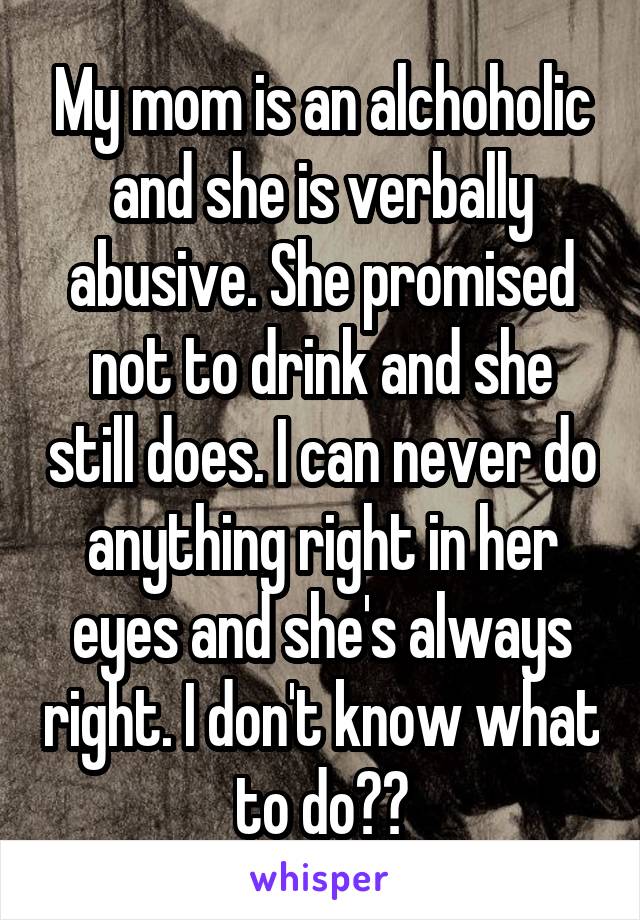 My mom is an alchoholic and she is verbally abusive. She promised not to drink and she still does. I can never do anything right in her eyes and she's always right. I don't know what to do??