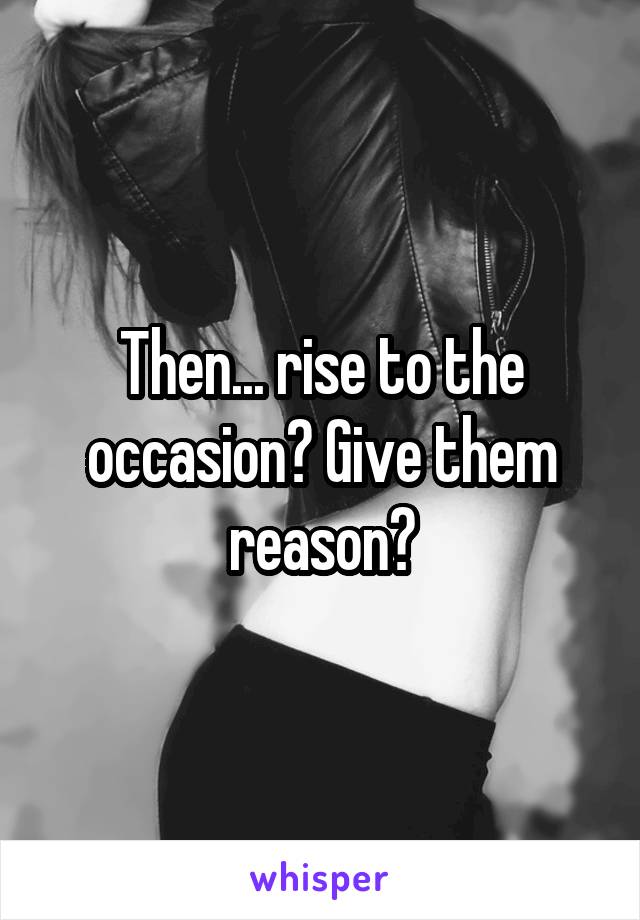 Then... rise to the occasion? Give them reason?