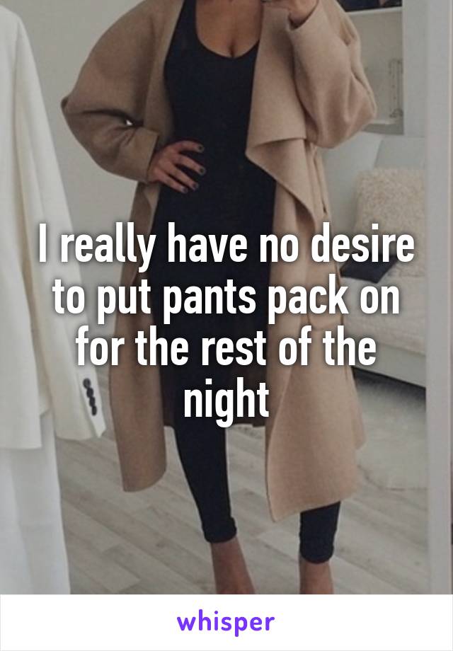 I really have no desire to put pants pack on for the rest of the night