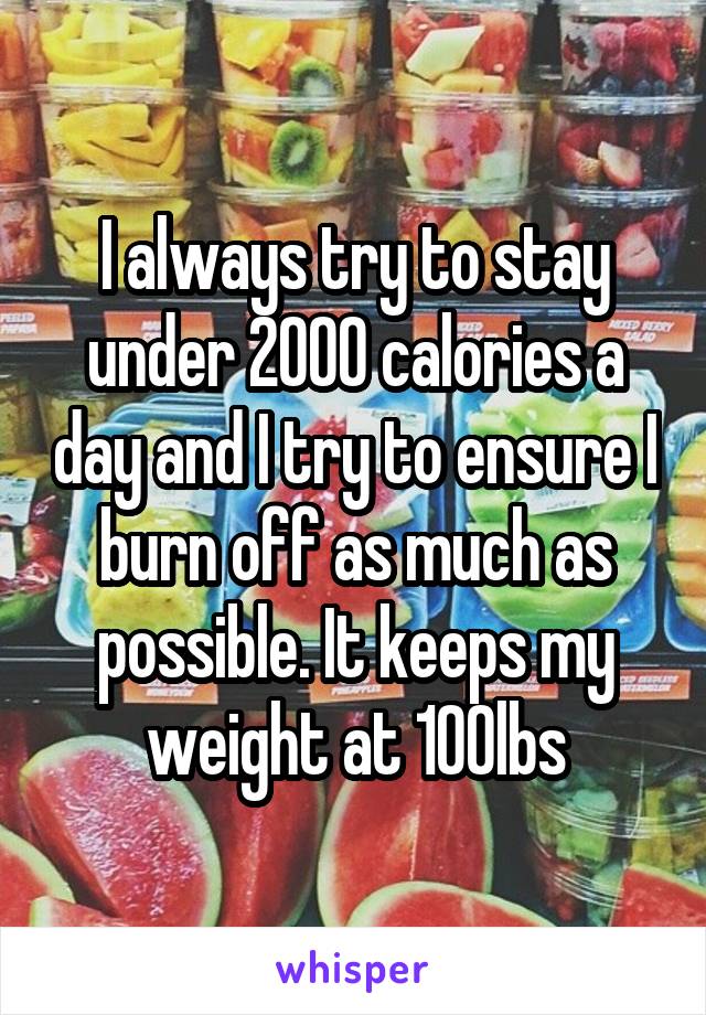 I always try to stay under 2000 calories a day and I try to ensure I burn off as much as possible. It keeps my weight at 100lbs