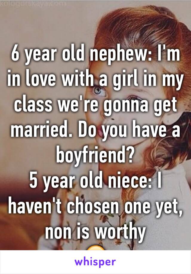 
6 year old nephew: I'm in love with a girl in my class we're gonna get married. Do you have a boyfriend?
5 year old niece: I haven't chosen one yet, non is worthy 
😂