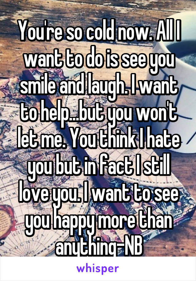 You're so cold now. All I want to do is see you smile and laugh. I want to help...but you won't let me. You think I hate you but in fact I still love you. I want to see you happy more than anything-NB