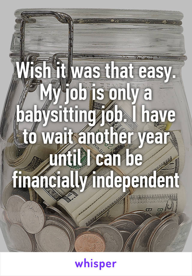 Wish it was that easy. My job is only a babysitting job. I have to wait another year until I can be financially independent 