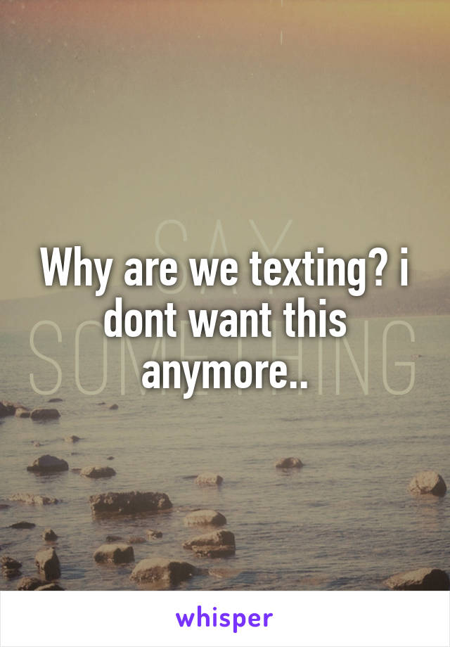 Why are we texting? i dont want this anymore..