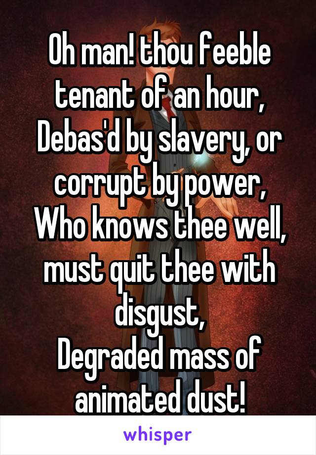 Oh man! thou feeble tenant of an hour,
Debas'd by slavery, or corrupt by power,
Who knows thee well, must quit thee with disgust,
Degraded mass of animated dust!