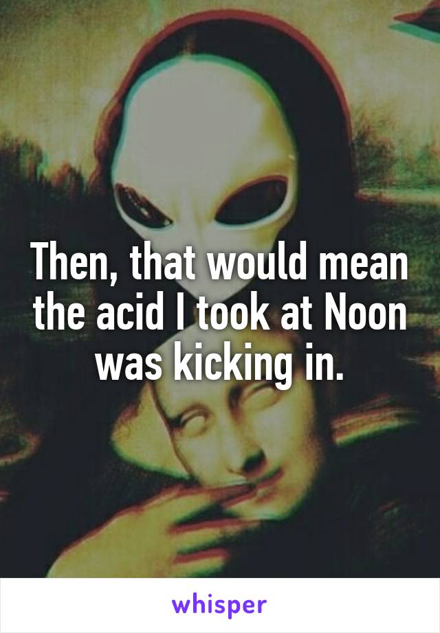 Then, that would mean the acid I took at Noon was kicking in.